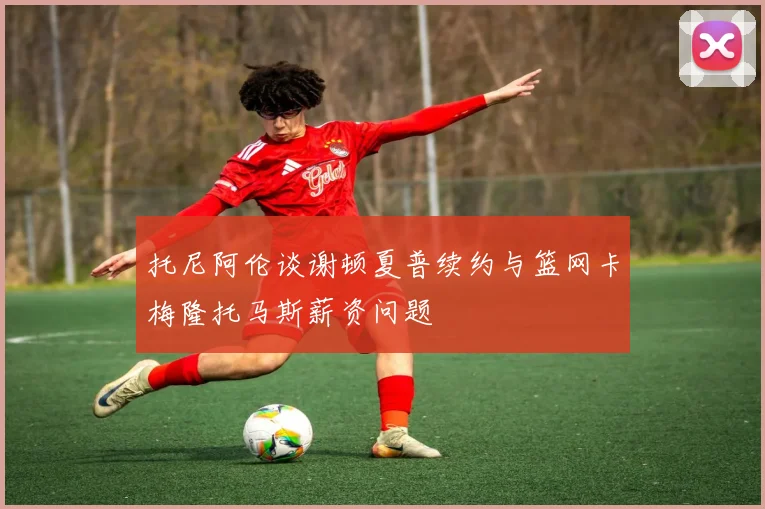 托尼阿伦谈谢顿夏普续约与篮网卡梅隆托马斯薪资问题