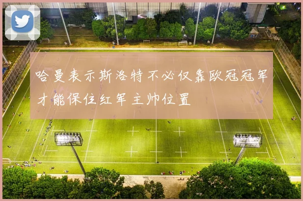 哈曼表示斯洛特不必仅靠欧冠冠军才能保住红军主帅位置