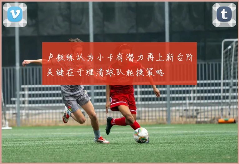 卢教练认为小卡有潜力再上新台阶关键在于理清球队轮换策略
