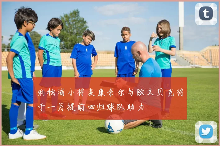 利物浦小将麦康奈尔与欧文贝克将于一月提前回归球队助力