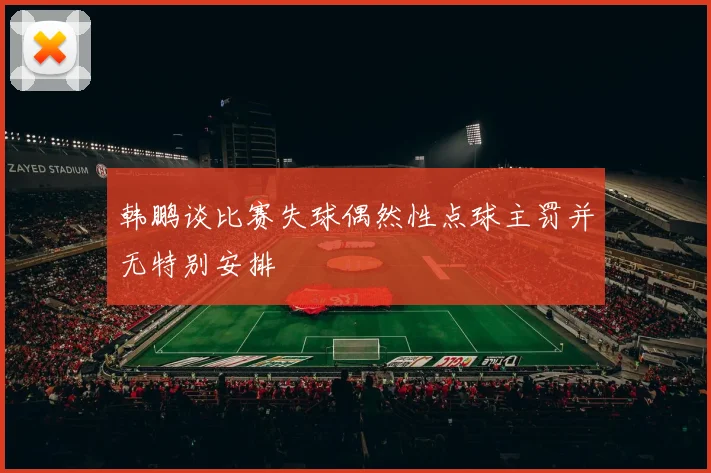 韩鹏谈比赛失球偶然性点球主罚并无特别安排