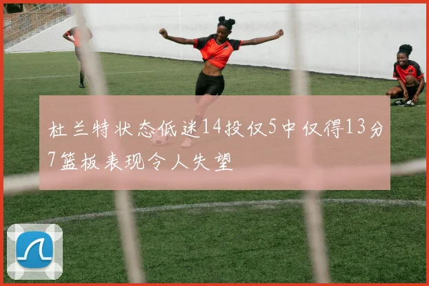 杜兰特状态低迷14投仅5中仅得13分7篮板表现令人失望