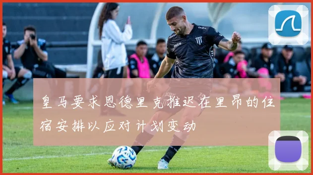 皇马要求恩德里克推迟在里昂的住宿安排以应对计划变动