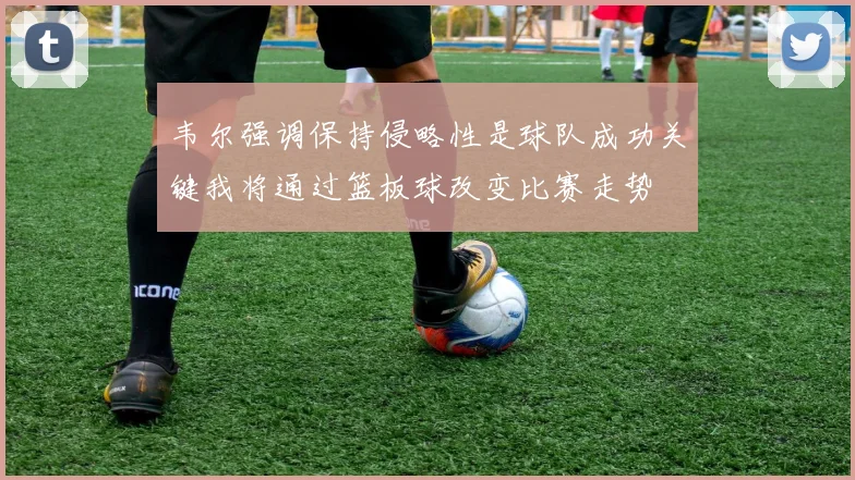韦尔强调保持侵略性是球队成功关键我将通过篮板球改变比赛走势