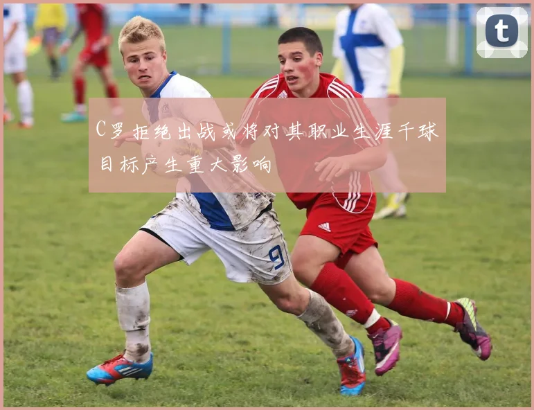 C罗拒绝出战或将对其职业生涯千球目标产生重大影响
