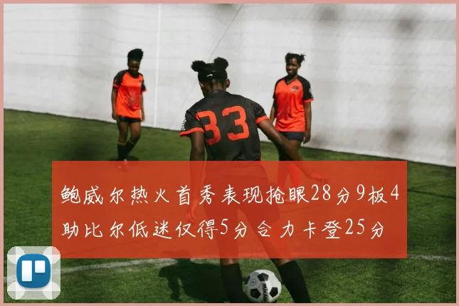 鲍威尔热火首秀表现抢眼28分9板4助比尔低迷仅得5分合力卡登25分