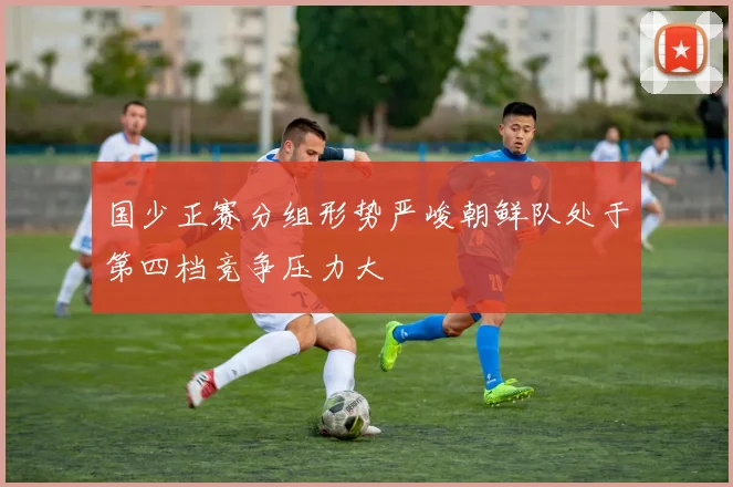 国少正赛分组形势严峻朝鲜队处于第四档竞争压力大