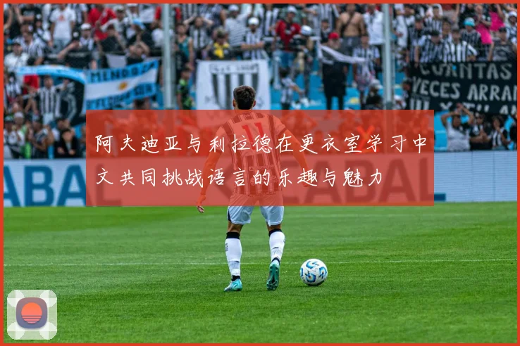 阿夫迪亚与利拉德在更衣室学习中文共同挑战语言的乐趣与魅力