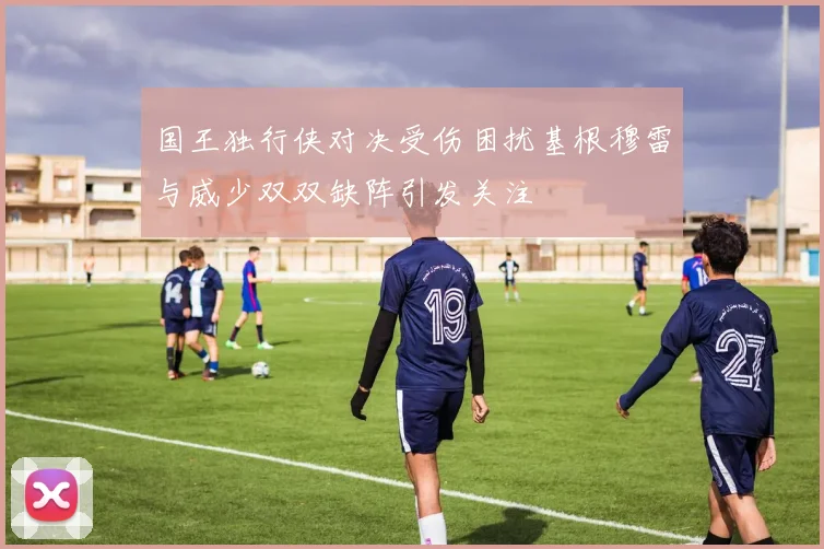 国王独行侠对决受伤困扰基根穆雷与威少双双缺阵引发关注