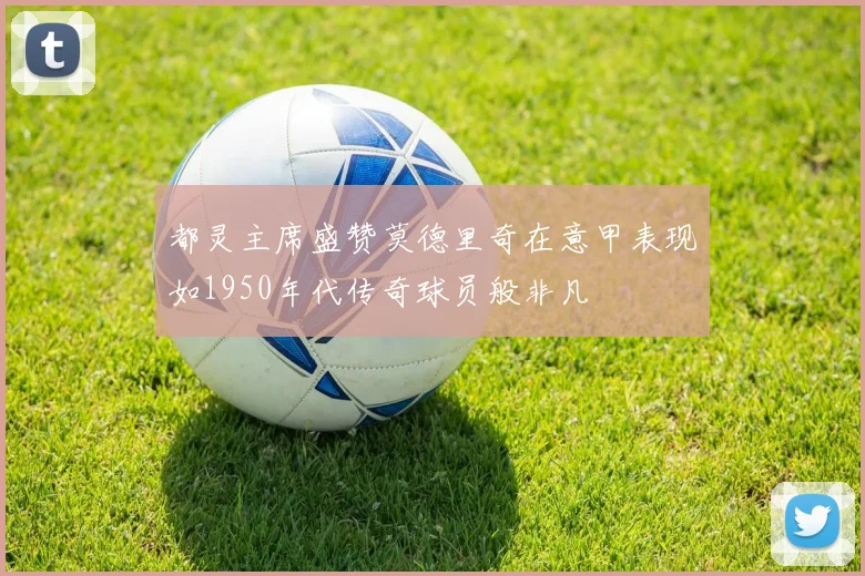 都灵主席盛赞莫德里奇在意甲表现如1950年代传奇球员般非凡