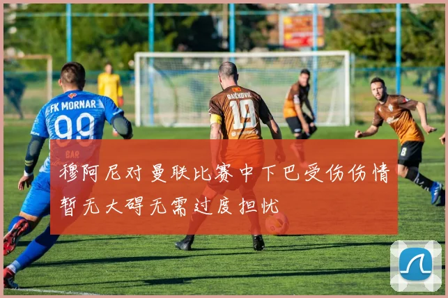 穆阿尼对曼联比赛中下巴受伤伤情暂无大碍无需过度担忧