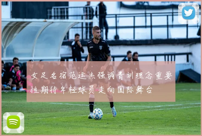 女足名宿范运杰强调青训理念重要性期待年轻球员走向国际舞台