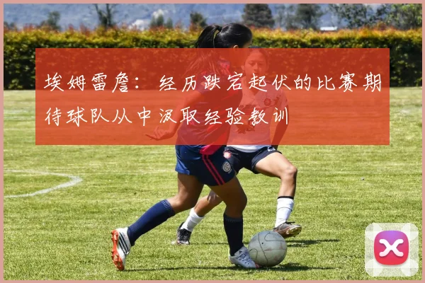 埃姆雷詹：经历跌宕起伏的比赛期待球队从中汲取经验教训