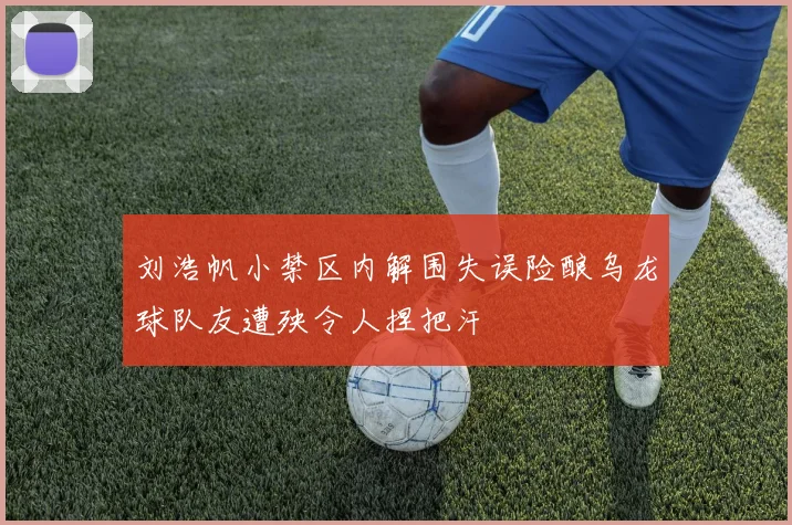 刘浩帆小禁区内解围失误险酿乌龙球队友遭殃令人捏把汗