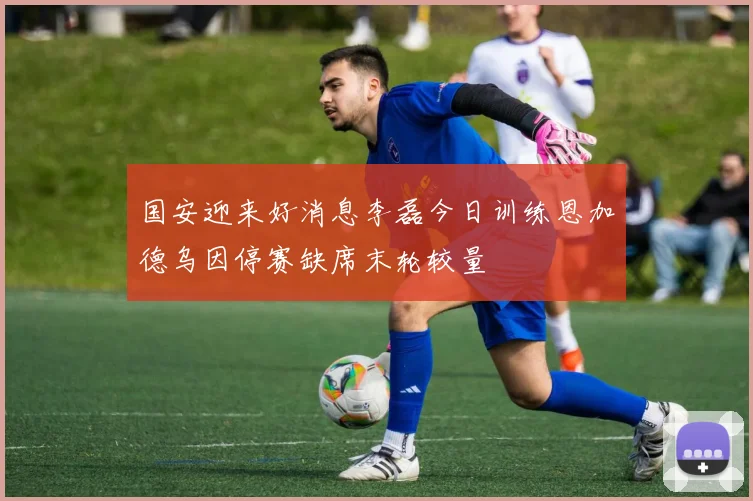 国安迎来好消息李磊今日训练恩加德乌因停赛缺席末轮较量