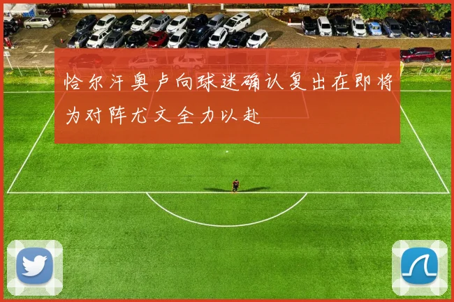 恰尔汗奥卢向球迷确认复出在即将为对阵尤文全力以赴