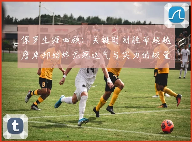 保罗生涯回顾：关键时刻胜率超越詹库却始终无冠运气与实力的较量