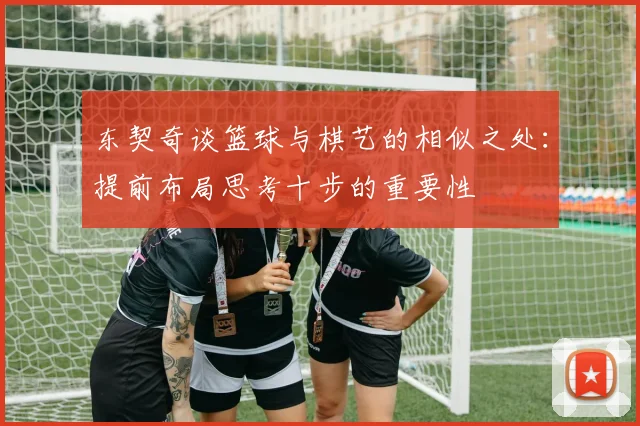 东契奇谈篮球与棋艺的相似之处：提前布局思考十步的重要性