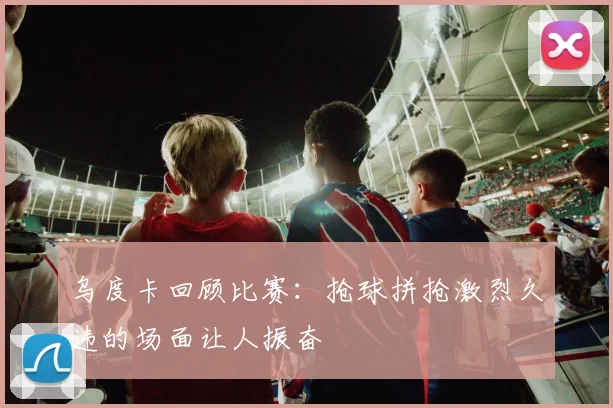 乌度卡回顾比赛：抢球拼抢激烈久违的场面让人振奋