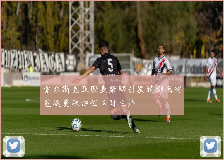 索尔斯克亚现身柴郡引发猜测或将重返曼联担任临时主帅