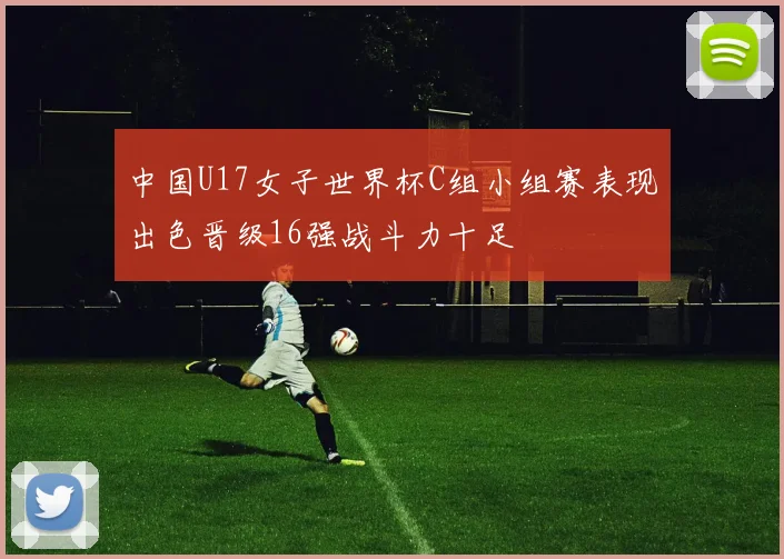 中国U17女子世界杯C组小组赛表现出色晋级16强战斗力十足
